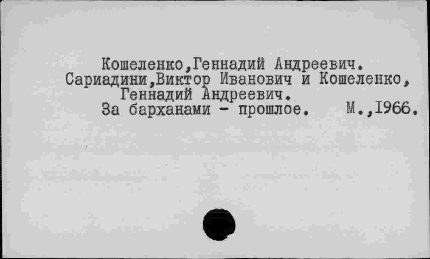 ﻿Кошеленко,Геннадий Андреевич.
Сариадини,Виктор Иванович и Кошеленко, Геннадий Андреевич.
За барханами - прошлое. М.,1966.